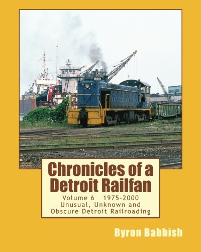 Chronicles of a Detroit Railfan Volume 6: Unusual, Unknown and Obscure Railroading In Detroit, 1975 to 2000