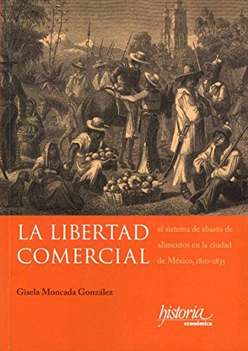 La libertad comercial: El sistema de abasto de alimentos en la ciudad de México, 1810-1835 (Spanish Edition)