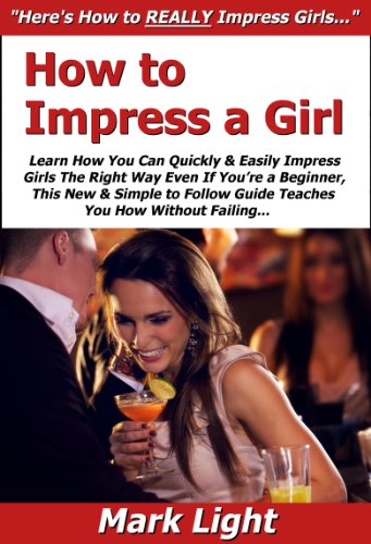 How to Impress a Girl: Learn How You Can Quickly & Easily Impress Girls The Right Way Even If You're a Beginner, This New & Simple to Follo
