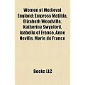 Women of Medieval England: Empress Matilda, Elizabeth Woodville, Katherine Swynford, Isabella of France, Anne Neville, Marie de France: Empress ... Anjou, Philippa of Hainault, Emma of Normandy