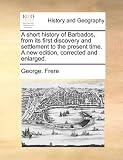 A short history of Barbados, from its first discovery and settlement to the present time. A new edition, corrected and enlarged.