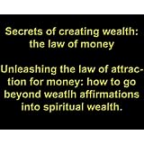 Secrets of creating wealth: the law of money, Unleashing the law of attraction for money: how to go beyond weatlh affirmations into spiritual wealth.