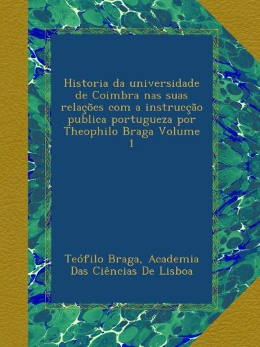 Historia da universidade de Coimbra nas suas relações com a instrucção publica portugueza por Theophilo Braga Volume 1 (Portuguese Edition)