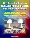 2011 Essential Guide to Nuclear Power Plants and Nuclear Energy: Reactor Designs, Safety, Emergency Preparedness, Security, Renewals, New Designs, Licensing, American Plants, Decommissioning