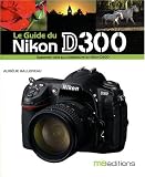 Le Guide du Nikon D300 : Egalement utile aux utilisateurs du Nikon D200