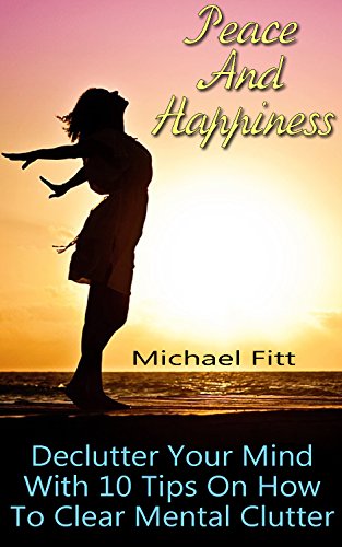 Peace And Happiness: Declutter Your Mind With 10 Tips On How To Clear Mental Clutter: (Happiness Project, Delivering Happiness) (Authentic Happiness, Happiness Advantage)