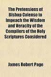 The Pretensions of Bishop Colenso to Impeach the Wisdom and Veracity of the Compilers of the Holy Scriptures Considered