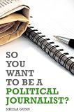 So You Want to Be a Political Journalist. Edited by Sheila Gunn