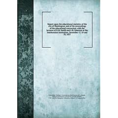 Report upon the educational statistics of the city of Washington, and of the proceedings of the educational convention, with the lectures of R.M. Smith and G.B. Emerson at the Smithsonian institution, December 17, 18 and 19, 1857