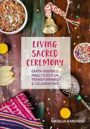 Living Sacred Ceremony: Earth Inspired Practices For Transforming & Celebrating