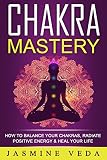 Chakras: Chakra Mastery - How To Balance Your Chakras, Radiate Positive Energy & Heal Your Life