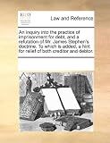 An inquiry into the practice of imprisonment for debt, and a refutation of Mr. James Stephen's doctrine. To which is added, a hint for relief of both creditor and debtor.