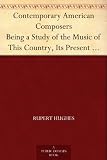 Contemporary American Composers Being a Study of the Music of This Country, Its Present Conditions and Its Future, with Critical Estimates and Biographies ... Musical Autographs, and Compositions
