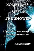 Sometimes I Cry In The Shower: A Grieving Father's Journey To Wholeness And Healing Sometimes I Cry In The Shower: A Grieving Father's Journey To Wholeness And Healing