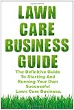 Lawn Care Business Guide: The Definitive Guide To Starting and Running Your Own Successful Lawn Care Business