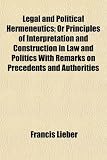 Legal and Political Hermeneutics; Or Principles of Interpretation and Construction in Law and Politics With Remarks on Precedents and Authorities