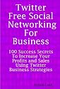 Twitter: Free Social Networking For Business - 100 Success Secrets To Increase Your Profits and Sales Using Twitter Business Strategies