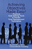 Achieving Objectives Made Easy! Practical goal setting tools & proven time management techniques