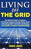 Living Off The Grid: The Ultimate Guide to Creating a Self-Reliant Supply of Energy, Shelter, Water Harvesting, Water Treatment, and Storage (survivalist, prepper, homesteading)
