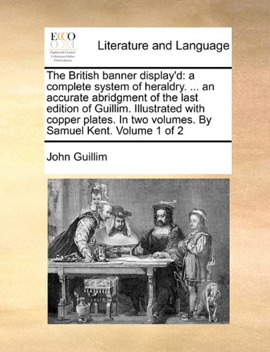 The British banner display'd: a complete system of heraldry. . an accurate abridgment of the last edition of Guillim. Illustrated with copper plates. In two volumes. By Samuel Kent. Volume 1 of 2
