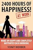 2400 HOURS OF HAPPINESS AT WORK - wake up happy and completely motivated each morning (The Motivation, Happiness and Success in Life and Business series)