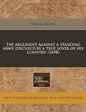 The argument against a standing army, discuss`d by a true lover of his country. (1698)