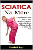 Sciatica No More: A Comprehensive Guide to Sciatica Causes, Symptoms, Treatments, and a Holistic System of Natural Remedies for Sciatica Pain Relief