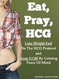 Eat, Pray, HCG: Lose Weight Fast On The HCG Protocol And Keep It Off By Gaining Peace Of Mind