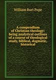 A compendium of Christian theology: being analytical outlines of a course of theological study, biblical, dogmatic, historical
