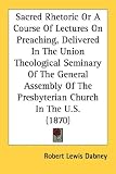 Sacred Rhetoric Or A Course Of Lectures On Preaching, Delivered In The Union Theological Seminary Of The General Assembly Of The Presbyterian Church In The U.S. (1870)