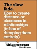 The Slow Fade: How To Create Distance Or Closeness In Relationships (In Lieu Of Dumping Them Entirely) (The 'This or Prozac' Series) The Slow Fade: How To Create Distance Or Closeness In Relationships (In Lieu Of Dumping Them Entirely) (The 'This or Prozac' Series)