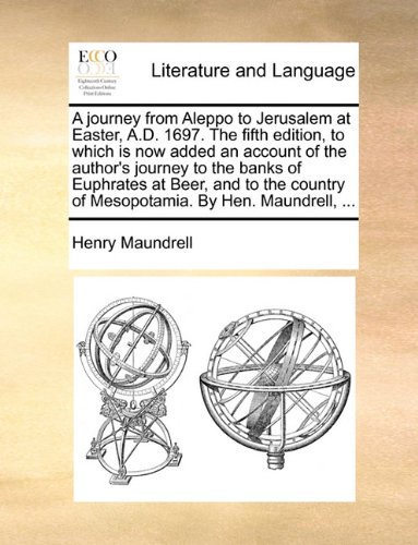 A journey from Aleppo to Jerusalem at Easter, A.D. 1697. The fifth edition, to which is now added an account of the author's journey to the banks of. of Mesopotamia. By Hen. Maundrell, .