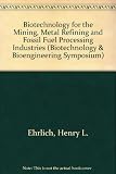Biotechnology for the mining, metal-refining and fossil fuel processing industries : proceedings of a workshop held at Rensselaer Polytechnic Institute in Troy, New York, May 28-30, 1985