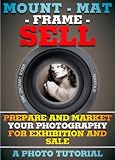 Mount - Mat - Frame - SELL: Prepare And Market Your Photography For Exhibition And Sale