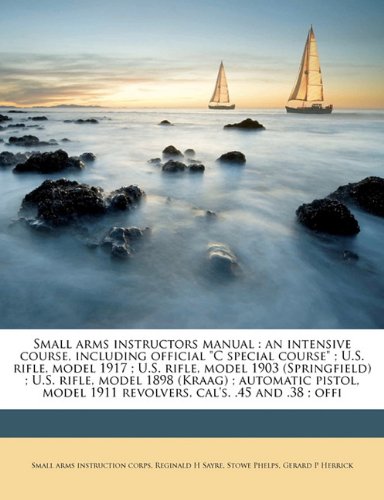 Small arms instructors manual: an intensive course, including official C special course ; U.S. rifle, model 1917 ; U.S. rifle, model 1903 ... 1911 revolvers, cals. .45 and .38 ; offi