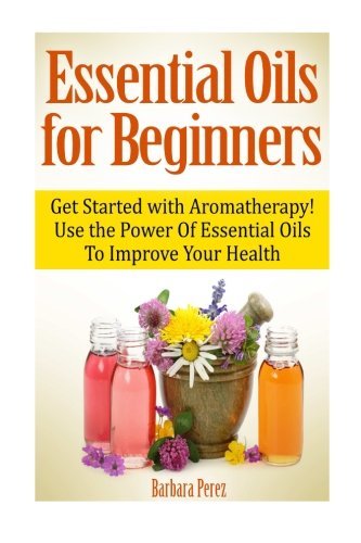 Essential Oils for Beginners: Get Started with Aromatherapy! Use the Power Of Essential Oils To Improve Your Health