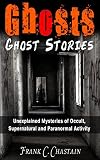 Ghosts: Ghost Stories: Unexplained Mysteries of Occult, Supernatural and Paranormal Activity (Haunted Houses, Mediumship, True Paranormal, True Ghost Stories, ... True Stories, True Haunted House Book 1)