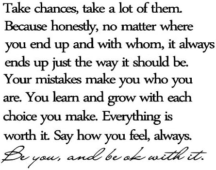 LoveDecals Take chances, take a lot of them. Because honestly, no matter where you end up and with whom, it always ends up the way it should be. Your mistakes make you who you are. You learn and grow with each choice you make. Everything is worth it. Say how you feel, always. Be you, and be okay with it. Vinyl wall art Inspirational quotes and saying home decor decal sticker