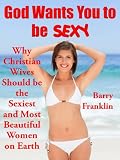 God Wants You to be Sexy: Why Christian Wives Should be the Sexiest and Most Beautiful Women on Earth