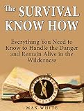 The Survival Know How: Everything You Need to Know to Handle the Danger and Remain Alive in the Wilderness (Survival, Survivalist, Survival guide)