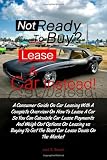 Not Ready To Buy?...Lease A Car Instead!: A Consumer Guide On Car Leasing With A Complete Overview On How To Lease A Car So You Can Calculate Car ... To Get The Best Car Lease Deals On The Market