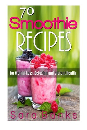 70 Smoothie Recipes for Weight Loss, Detoxing and Vibrant Health, by Sara Banks