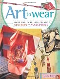 Art to Wear: Make and Embellish Creative Clothing and Accessories