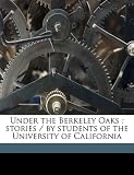 Under the Berkeley Oaks: stories / by students of the University of California