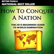 How to Conquer a Nation: The 2013 Beginners Guide to World Domination | [Matt Byron]