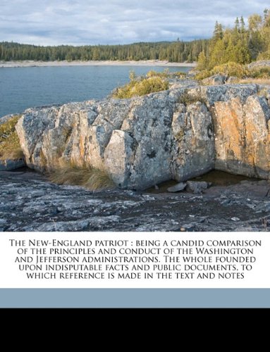 The New-England patriot: being a candid comparison of the principles and conduct of the Washington and Jefferson administrations. The whole founded upon ... reference is made in the text and notes