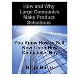 How and Why Large Companies Make Product Selections: You Know How to Sell, Now Learn How Companies Buy ~ Brian Burns