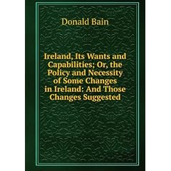 Ireland, Its Wants and Capabilities; Or, the Policy and Necessity of Some Changes in Ireland: And Those Changes Suggested
