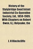 The History of the Stalybridge Good Intent Industrial Co-Operative Society, Ltd., 1859-1909. with Chapters on Robert Owen, G.J. Holyoake