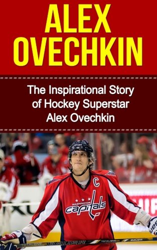 Alex Ovechkin: The Inspirational Story of Hockey Superstar Alex Ovechkin (Alex Ovechkin Unauthorized Biography, Washington, D.C. Capitals, Russia, NHL Books)